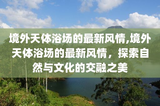 境外天體浴場的最新風(fēng)情,境外天體浴場的最新風(fēng)情，探索自然與文化的交融之美