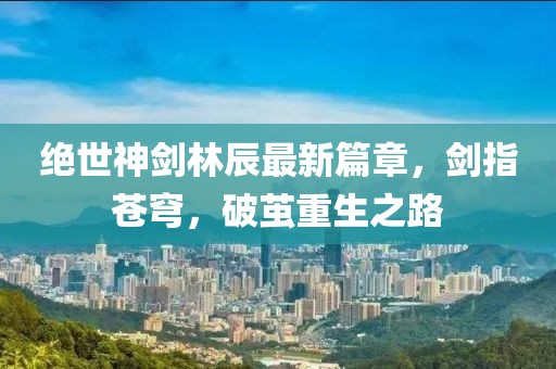 絕世神劍林辰最新篇章，劍指蒼穹，破繭重生之路