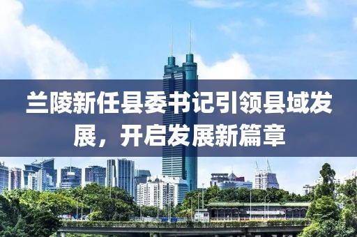 蘭陵新任縣委書記引領(lǐng)縣域發(fā)展，開啟發(fā)展新篇章