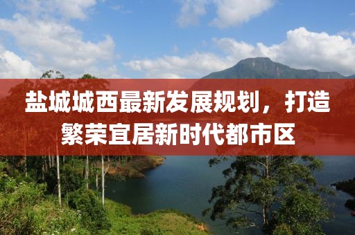 鹽城城西最新發(fā)展規(guī)劃，打造繁榮宜居新時(shí)代都市區(qū)