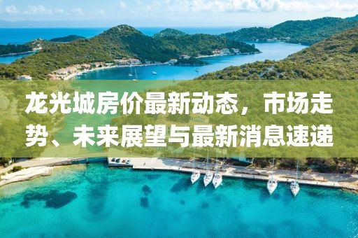 龍光城房?jī)r(jià)最新動(dòng)態(tài)，市場(chǎng)走勢(shì)、未來(lái)展望與最新消息速遞