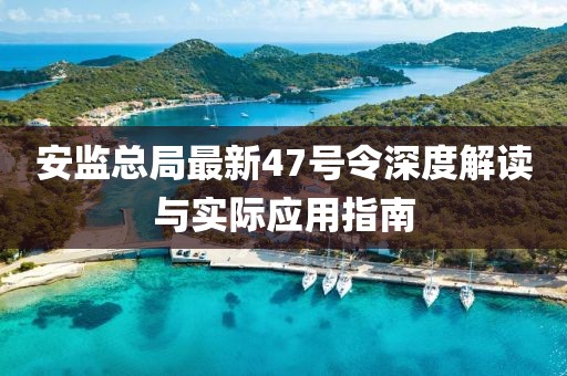 安監(jiān)總局最新47號(hào)令深度解讀與實(shí)際應(yīng)用指南