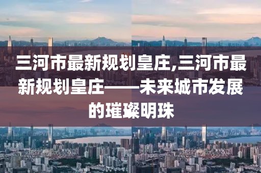 三河市最新規(guī)劃皇莊,三河市最新規(guī)劃皇莊——未來(lái)城市發(fā)展的璀璨明珠