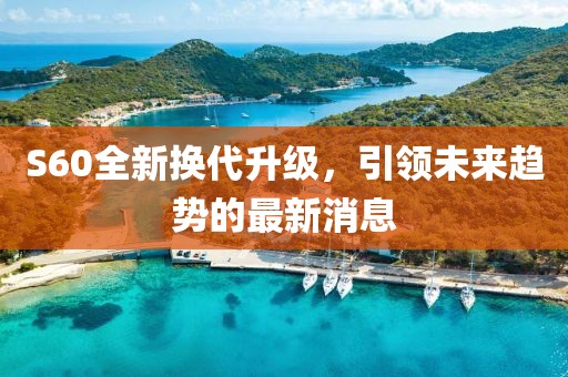 S60全新?lián)Q代升級(jí)，引領(lǐng)未來(lái)趨勢(shì)的最新消息