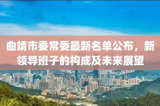 曲靖市委常委最新名單公布，新領(lǐng)導(dǎo)班子的構(gòu)成及未來展望