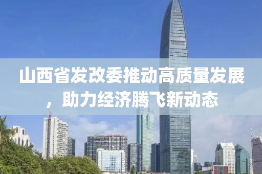 山西省發(fā)改委推動(dòng)高質(zhì)量發(fā)展，助力經(jīng)濟(jì)騰飛新動(dòng)態(tài)