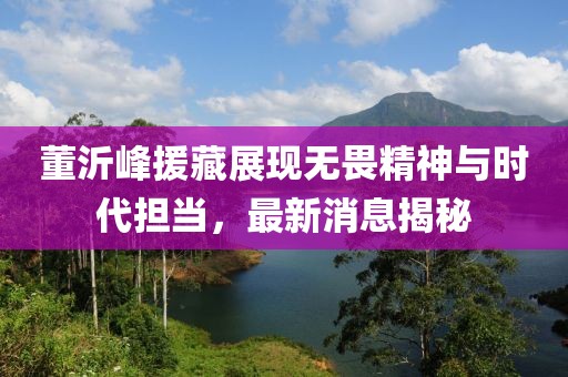 董沂峰援藏展現(xiàn)無(wú)畏精神與時(shí)代擔(dān)當(dāng)，最新消息揭秘