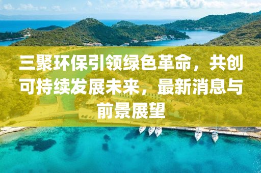 三聚環(huán)保引領(lǐng)綠色革命，共創(chuàng)可持續(xù)發(fā)展未來，最新消息與前景展望