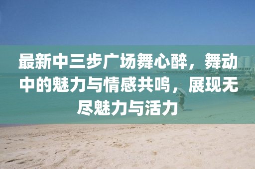最新中三步廣場(chǎng)舞心醉，舞動(dòng)中的魅力與情感共鳴，展現(xiàn)無(wú)盡魅力與活力