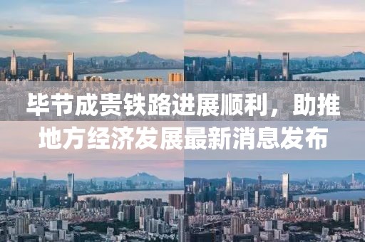 畢節(jié)成貴鐵路進(jìn)展順利，助推地方經(jīng)濟(jì)發(fā)展最新消息發(fā)布