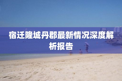 宿遷隆城丹郡最新情況深度解析報(bào)告