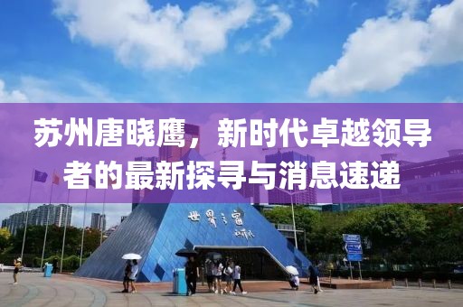 蘇州唐曉鷹，新時代卓越領(lǐng)導(dǎo)者的最新探尋與消息速遞