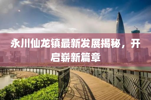 永川仙龍鎮(zhèn)最新發(fā)展揭秘，開啟嶄新篇章