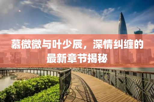 慕微微與葉少辰，深情糾纏的最新章節(jié)揭秘