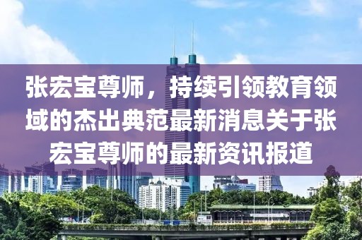 張宏寶尊師，持續(xù)引領(lǐng)教育領(lǐng)域的杰出典范最新消息關(guān)于張宏寶尊師的最新資訊報(bào)道