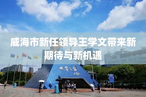 威海市新任領(lǐng)導(dǎo)王學(xué)文帶來(lái)新期待與新機(jī)遇