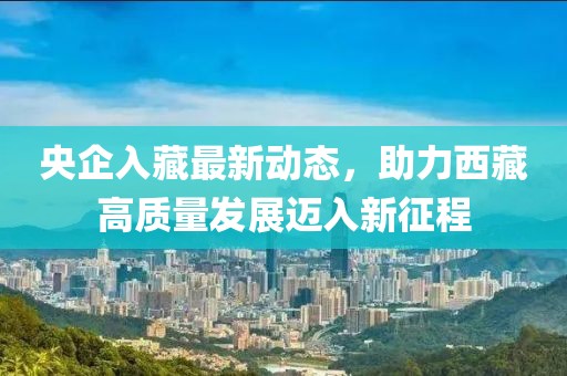央企入藏最新動態(tài)，助力西藏高質(zhì)量發(fā)展邁入新征程