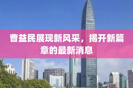 曹益民展現(xiàn)新風采，揭開新篇章的最新消息