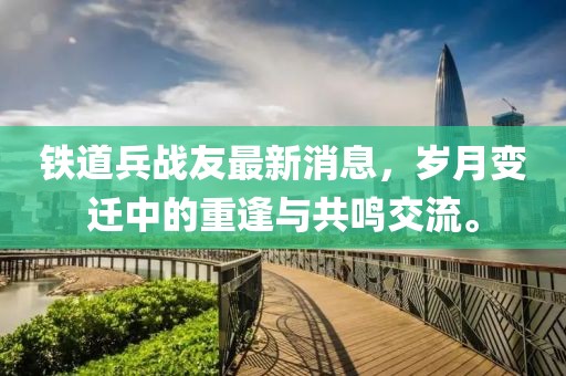 鐵道兵戰(zhàn)友最新消息，歲月變遷中的重逢與共鳴交流。