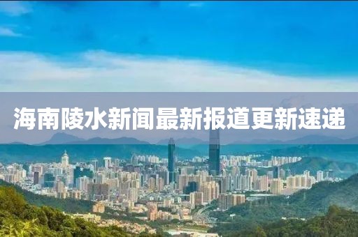 海南陵水新聞最新報(bào)道更新速遞