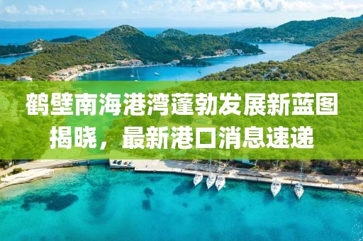 鶴壁南海港灣蓬勃發(fā)展新藍(lán)圖揭曉，最新港口消息速遞