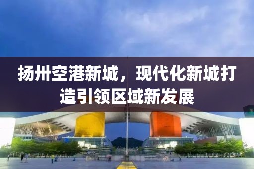 揚(yáng)卅空港新城，現(xiàn)代化新城打造引領(lǐng)區(qū)域新發(fā)展