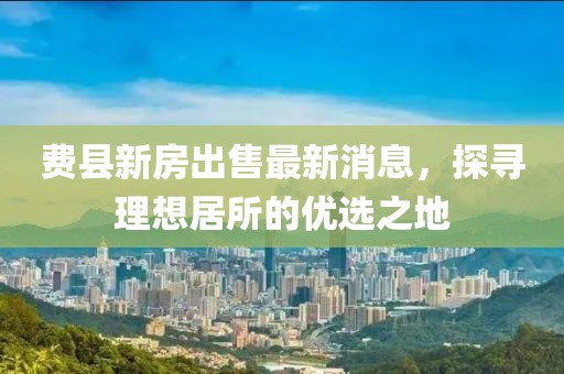 費(fèi)縣新房出售最新消息，探尋理想居所的優(yōu)選之地