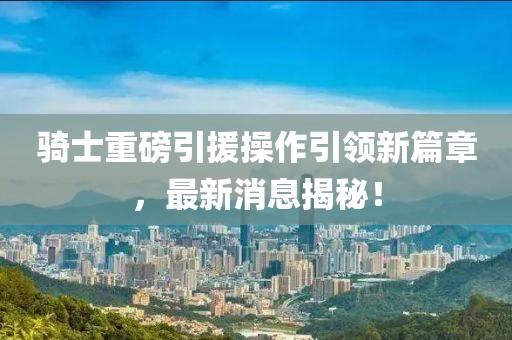 騎士重磅引援操作引領(lǐng)新篇章，最新消息揭秘！