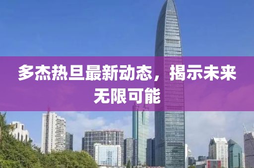 多杰熱旦最新動態(tài)，揭示未來無限可能