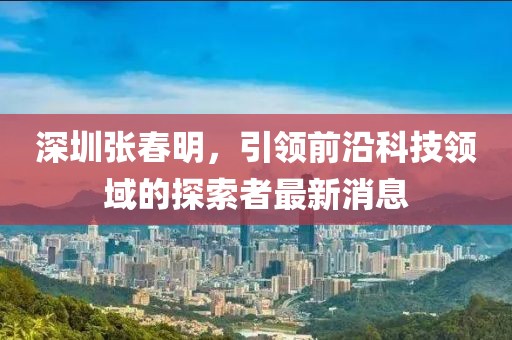 深圳張春明，引領前沿科技領域的探索者最新消息