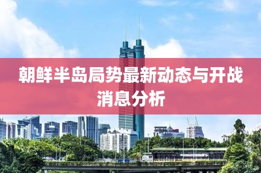 朝鮮半島局勢最新動(dòng)態(tài)與開戰(zhàn)消息分析