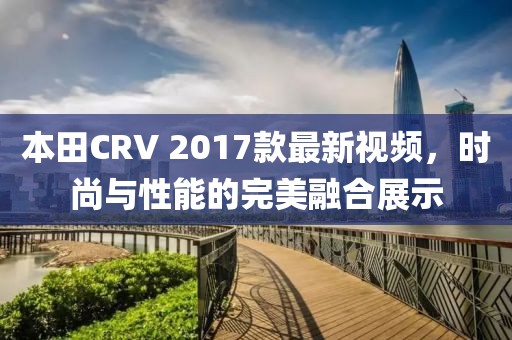 本田CRV 2017款最新視頻，時尚與性能的完美融合展示