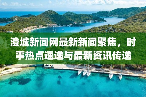澄城新聞網(wǎng)最新新聞聚焦，時(shí)事熱點(diǎn)速遞與最新資訊傳遞