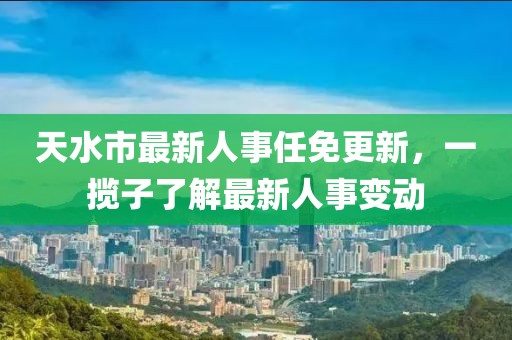 天水市最新人事任免更新，一攬子了解最新人事變動