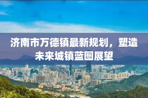 濟南市萬德鎮(zhèn)最新規(guī)劃，塑造未來城鎮(zhèn)藍圖展望
