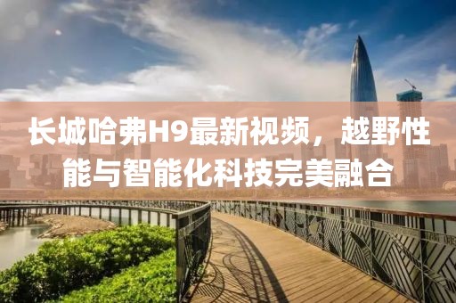 長城哈弗H9最新視頻，越野性能與智能化科技完美融合