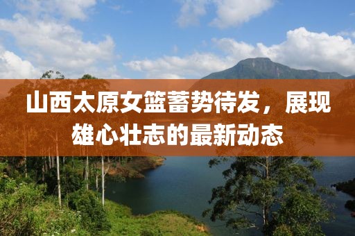 山西太原女籃蓄勢(shì)待發(fā)，展現(xiàn)雄心壯志的最新動(dòng)態(tài)