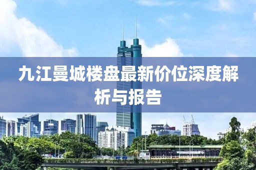 九江曼城樓盤最新價位深度解析與報告