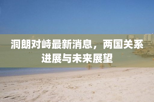 洞朗對峙最新消息，兩國關(guān)系進(jìn)展與未來展望