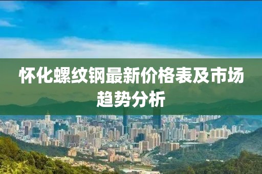 懷化螺紋鋼最新價格表及市場趨勢分析
