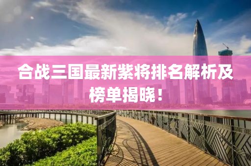 合戰(zhàn)三國最新紫將排名解析及榜單揭曉！