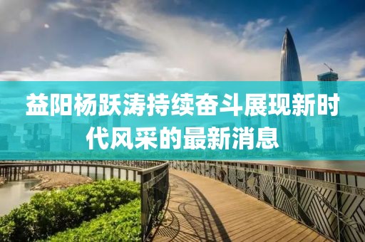 益陽(yáng)楊躍濤持續(xù)奮斗展現(xiàn)新時(shí)代風(fēng)采的最新消息