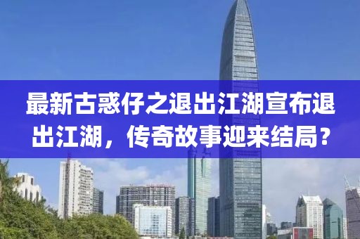 最新古惑仔之退出江湖宣布退出江湖，傳奇故事迎來結(jié)局？