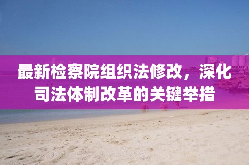最新檢察院組織法修改，深化司法體制改革的關(guān)鍵舉措