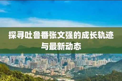 探尋吐魯番張文強(qiáng)的成長軌跡與最新動(dòng)態(tài)
