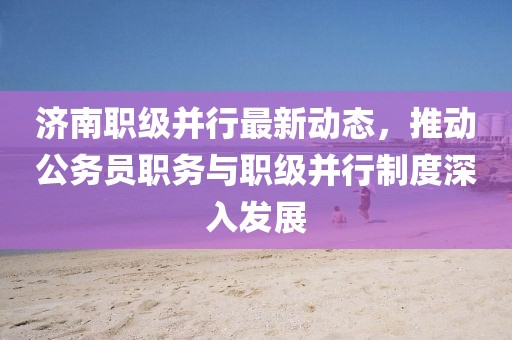 濟南職級并行最新動態(tài)，推動公務(wù)員職務(wù)與職級并行制度深入發(fā)展