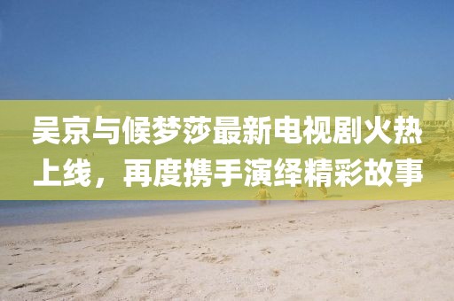 吳京與候夢(mèng)莎最新電視劇火熱上線，再度攜手演繹精彩故事