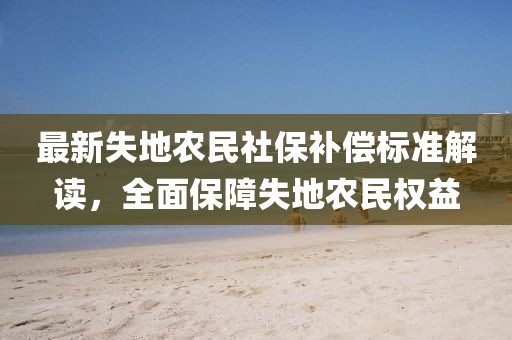 最新失地農(nóng)民社保補償標(biāo)準(zhǔn)解讀，全面保障失地農(nóng)民權(quán)益