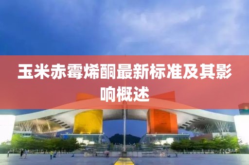 玉米赤霉烯酮最新標準及其影響概述