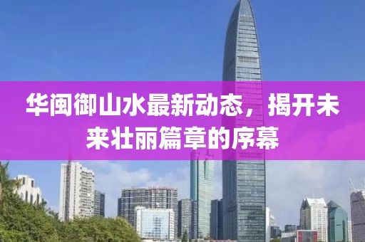 華閩御山水最新動(dòng)態(tài)，揭開未來壯麗篇章的序幕